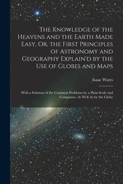The Knowledge of the Heavens and the Earth Made Easy Or the First Principles of Astronomy and Geography Explain‘d by the Use of Globes and Maps: Wit