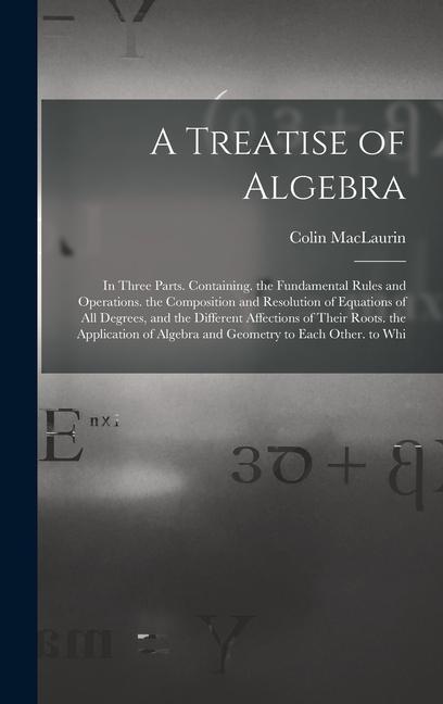 A Treatise of Algebra: In Three Parts. Containing. the Fundamental Rules and Operations. the Composition and Resolution of Equations of All D
