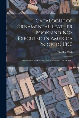 Catalogue of Ornamental Leather Bookbindings Executed in America Prior to 1850: Exhibited at the Grolier Club November 7 to 30 1907