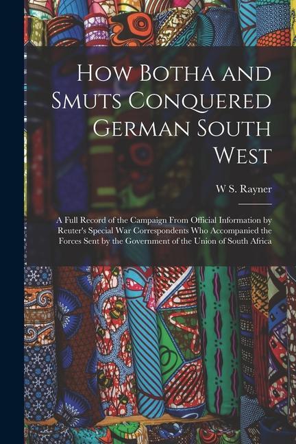 How Botha and Smuts Conquered German South West: A Full Record of the Campaign From Official Information by Reuter‘s Special War Correspondents Who Ac