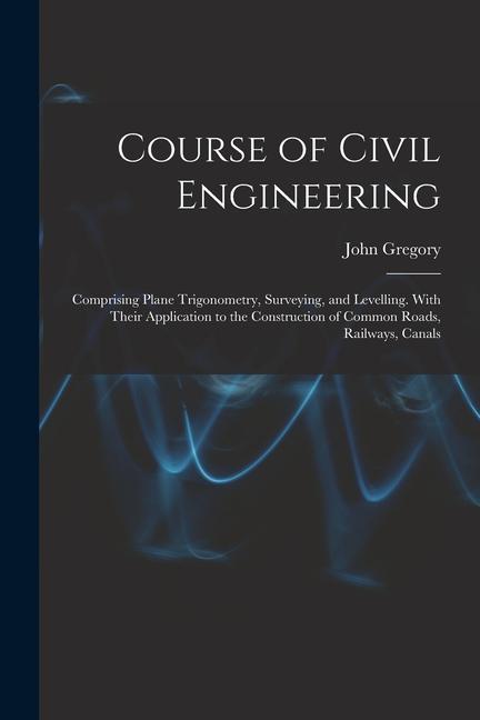 Course of Civil Engineering: Comprising Plane Trigonometry Surveying and Levelling. With Their Application to the Construction of Common Roads R