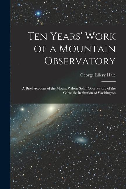 Ten Years‘ Work of a Mountain Observatory: A Brief Account of the Mount Wilson Solar Observatory of the Carnegie Institution of Washington
