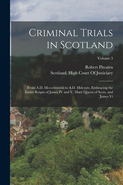 Criminal Trials in Scotland: From A.D. Mcccclxxxviii to A.D. Mdcxxiv Embracing the Entire Reigns of James IV and V Mary Queen of Scots and James
