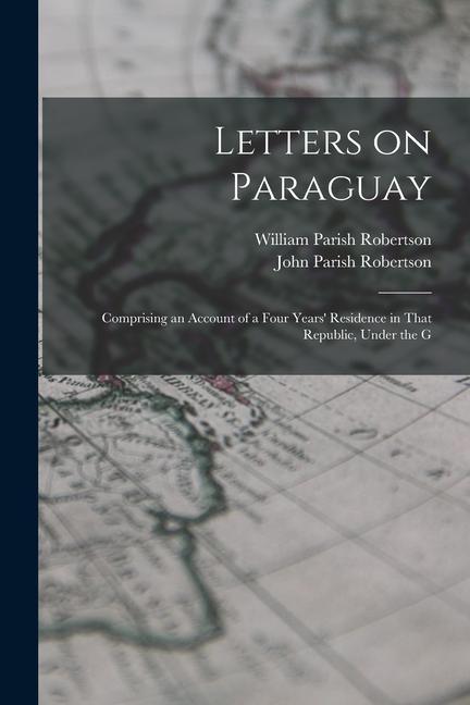 Letters on Paraguay: Comprising an Account of a Four Years‘ Residence in That Republic Under the G