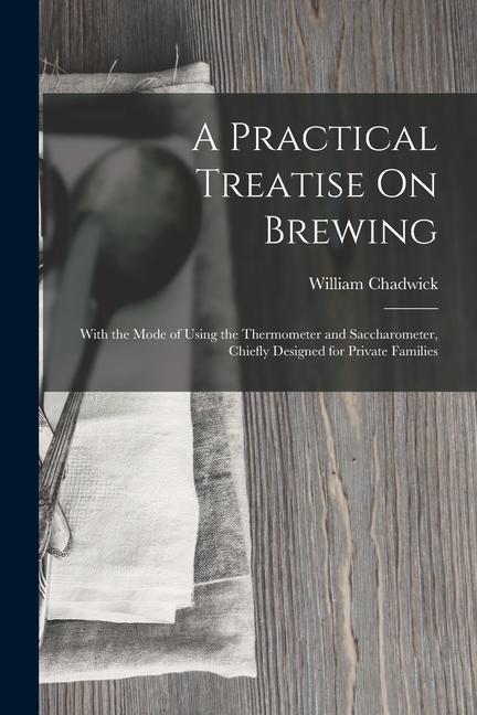 A Practical Treatise On Brewing: With the Mode of Using the Thermometer and Saccharometer Chiefly ed for Private Families