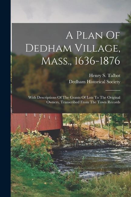 A Plan Of Dedham Village Mass. 1636-1876: With Descriptions Of The Grants Of Lots To The Original Owners Transcribed From The Town Records