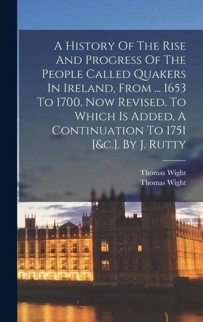 A History Of The Rise And Progress Of The People Called Quakers In Ireland From ... 1653 To 1700. Now Revised. To Which Is Added A Continuation To 1751 [&c.]. By J. Rutty