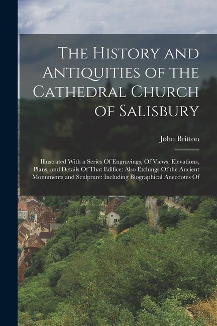 The History and Antiquities of the Cathedral Church of Salisbury: Illustrated With a Series Of Engravings Of Views Elevations Plans and Details Of