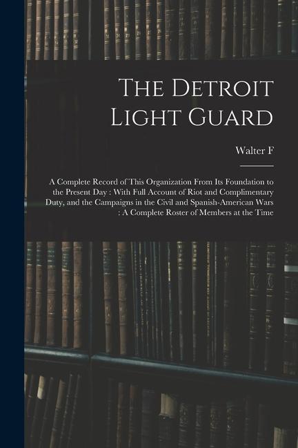 The Detroit Light Guard: A Complete Record of This Organization From its Foundation to the Present day: With Full Account of Riot and Complimen
