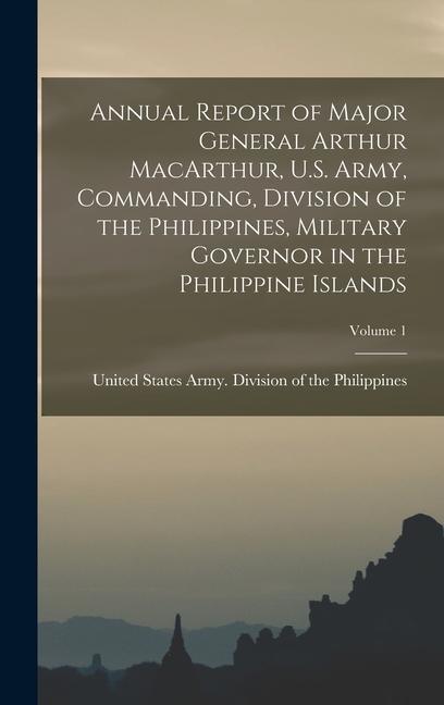 Annual Report of Major General Arthur MacArthur U.S. Army Commanding Division of the Philippines Military Governor in the Philippine Islands; Volume 1