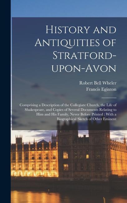 History and Antiquities of Stratford-upon-Avon: Comprising a Description of the Collegiate Church the Life of Shakespeare and Copies of Several Docu