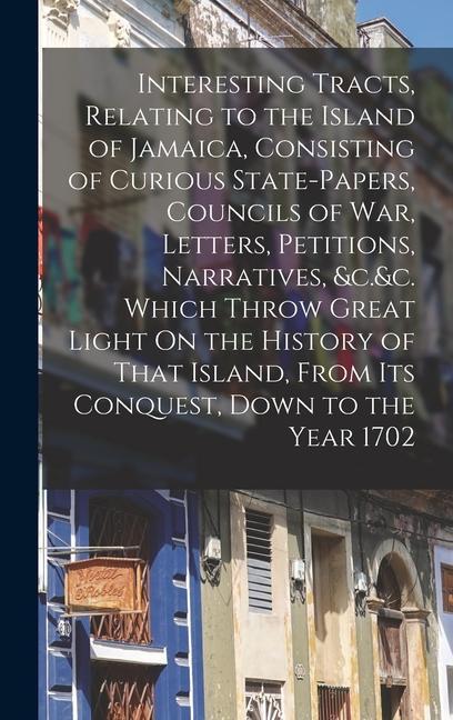 Interesting Tracts Relating to the Island of Jamaica Consisting of Curious State-Papers Councils of War Letters Petitions Narratives &c.&c. Which Throw Great Light On the History of That Island From Its Conquest Down to the Year 1702