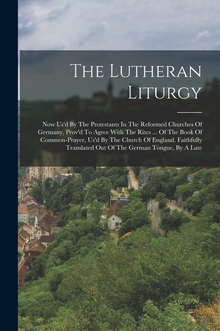 The Lutheran Liturgy: Now Us‘d By The Protestants In The Reformed Churches Of Germany Prov‘d To Agree With The Rites ... Of The Book Of Com