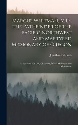 Marcus Whitman M.D. the Pathfinder of the Pacific Northwest and Martyred Missionary of Oregon: A Sketch of His Life Character Work Massacre and