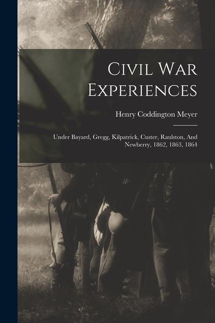 Civil War Experiences: Under Bayard Gregg Kilpatrick Custer Raulston And Newberry 1862 1863 1864