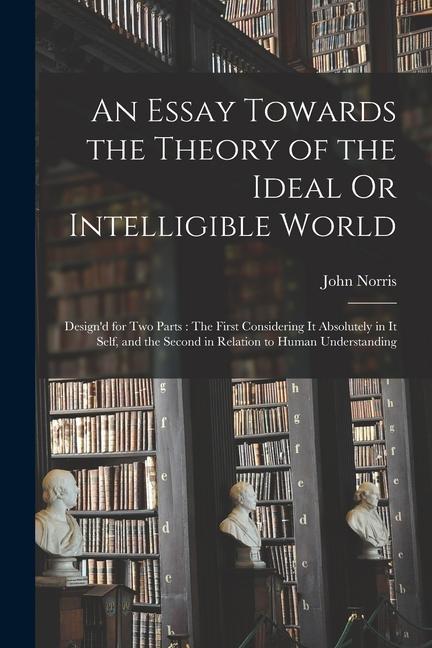 An Essay Towards the Theory of the Ideal Or Intelligible World: ‘d for Two Parts: The First Considering It Absolutely in It Self and the Second