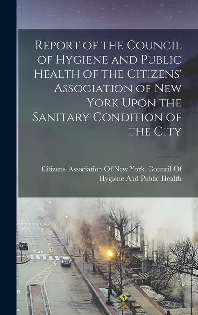 Report of the Council of Hygiene and Public Health of the Citizens‘ Association of New York Upon the Sanitary Condition of the City