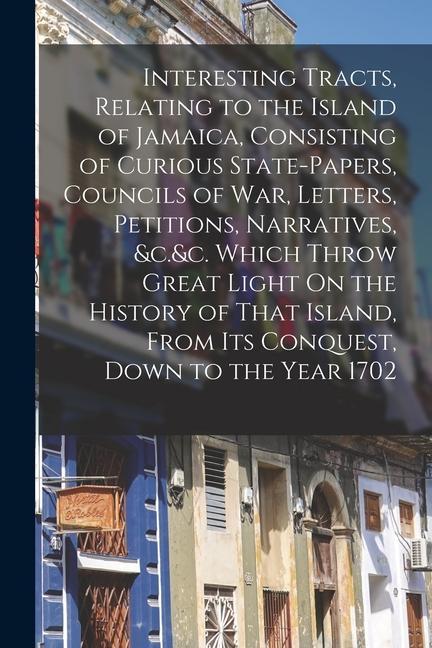 Interesting Tracts Relating to the Island of Jamaica Consisting of Curious State-Papers Councils of War Letters Petitions Narratives &c.&c. Whi