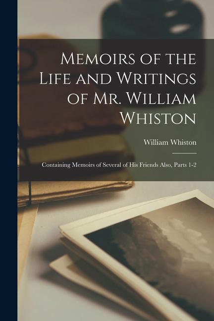 Memoirs of the Life and Writings of Mr. William Whiston: Containing Memoirs of Several of His Friends Also Parts 1-2