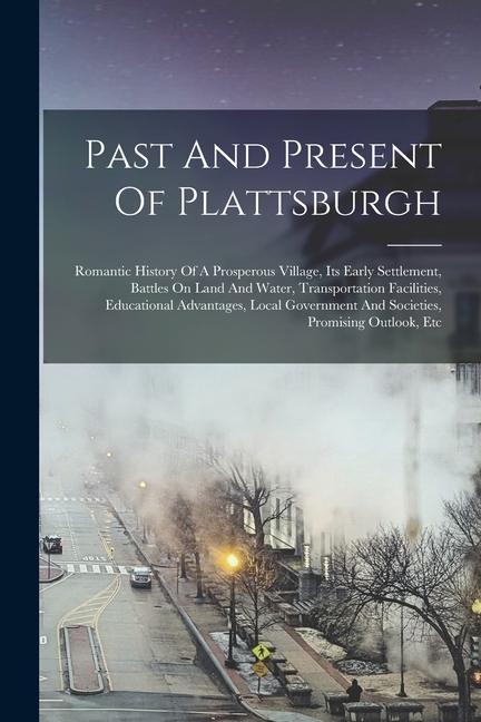Past And Present Of Plattsburgh: Romantic History Of A Prosperous Village Its Early Settlement Battles On Land And Water Transportation Facilities