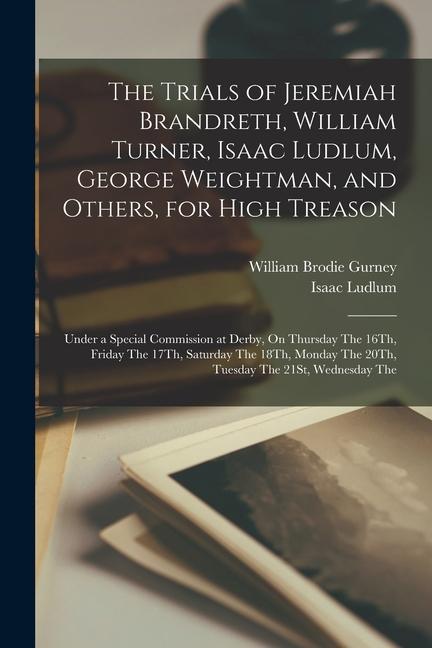 The Trials of Jeremiah Brandreth William Turner Isaac Ludlum George Weightman and Others for High Treason: Under a Special Commission at Derby O