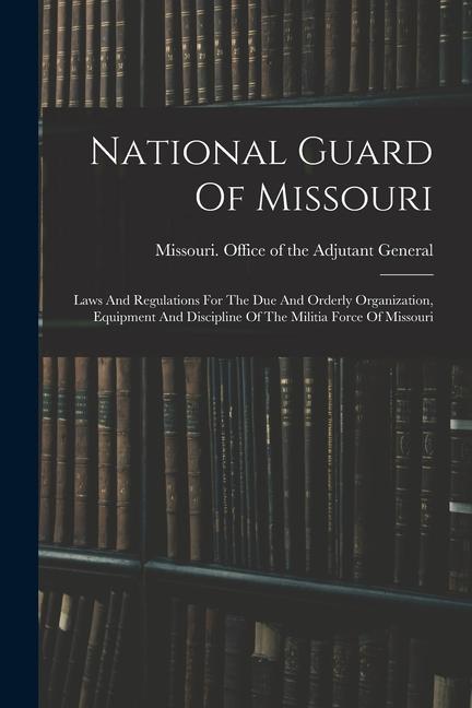 National Guard Of Missouri: Laws And Regulations For The Due And Orderly Organization Equipment And Discipline Of The Militia Force Of Missouri