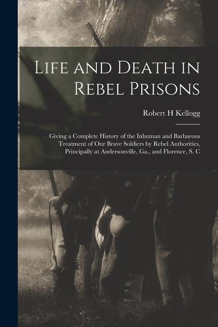 Life and Death in Rebel Prisons: Giving a Complete History of the Inhuman and Barbarous Treatment of Our Brave Soldiers by Rebel Authorities Principa