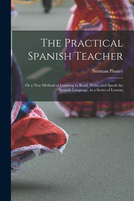 The Practical Spanish Teacher; Or a New Method of Learning to Read Write and Speak the Spanish Language in a Series of Lessons