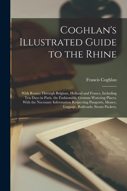 Coghlan‘s Illustrated Guide to the Rhine: With Routes Through Belgium Holland and France Including Ten Days in Paris. the Fashionable German Waterin