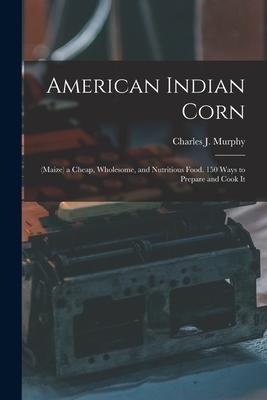 American Indian Corn: (Maize) a Cheap Wholesome and Nutritious Food. 150 Ways to Prepare and Cook It