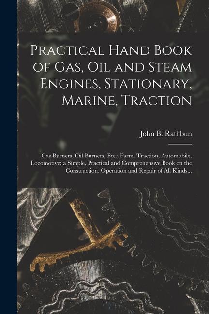 Practical Hand Book of Gas Oil and Steam Engines Stationary Marine Traction; Gas Burners Oil Burners Etc.; Farm Traction Automobile Locomotiv