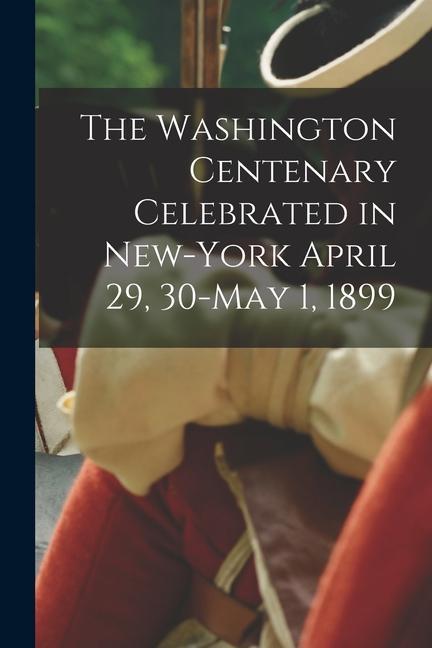 The Washington Centenary Celebrated in New-York April 29 30-May 1 1899