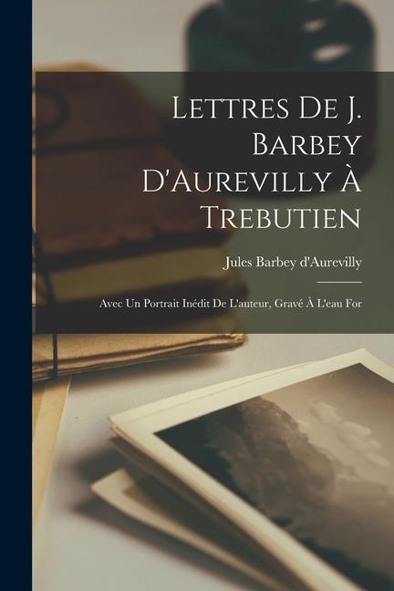 Lettres de J. Barbey D‘Aurevilly à Trebutien: Avec un Portrait Inédit de L‘auteur Gravé à L‘eau For