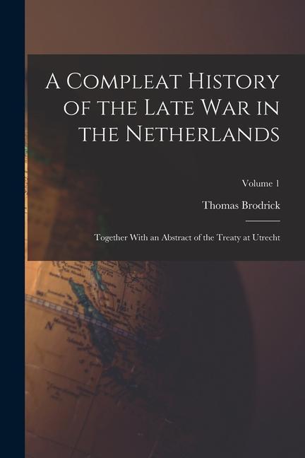 A Compleat History of the Late War in the Netherlands: Together With an Abstract of the Treaty at Utrecht; Volume 1