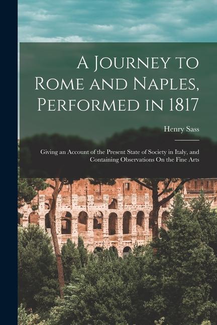 A Journey to Rome and Naples Performed in 1817: Giving an Account of the Present State of Society in Italy and Containing Observations On the Fine A