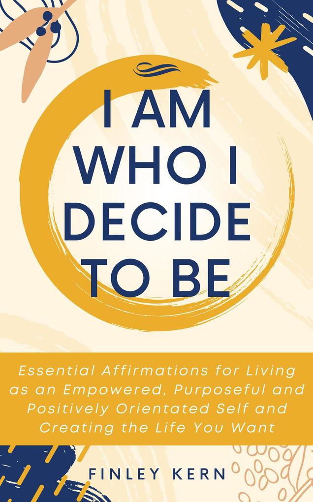 I Am Who I Decide to Be: Essential Affirmations for Living as an Empowered Purposeful and Positively Orientated Self and Creating the Life You Want