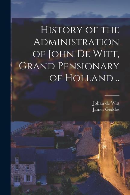 History of the Administration of John De Witt Grand Pensionary of Holland ..
