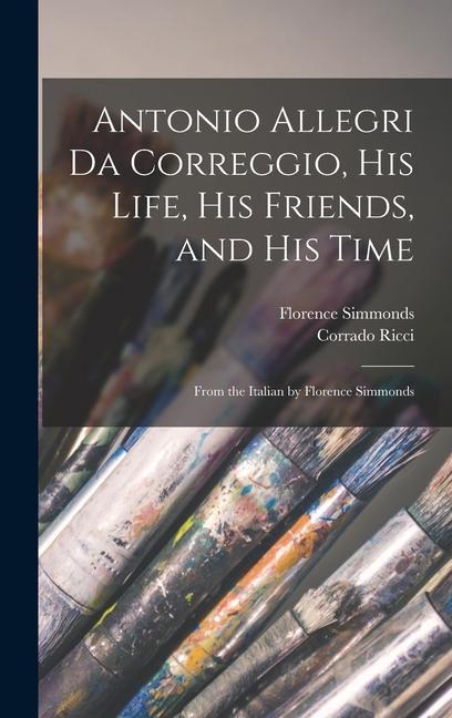 Antonio Allegri da Correggio his Life his Friends and his Time; From the Italian by Florence Simmonds