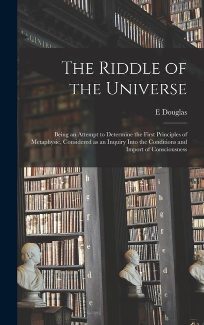 The Riddle of the Universe; Being an Attempt to Determine the First Principles of Metaphysic Considered as an Inquiry Into the Conditions and Import