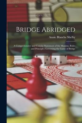 Bridge Abridged: A Comprehensive and Concise Statement of the Maxims Rules and Principles Governing the Game of Bridge