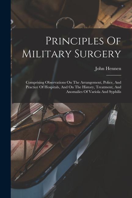 Principles Of Military Surgery: Comprising Observations On The Arrangement Police And Practice Of Hospitals And On The History Treatment And Anom