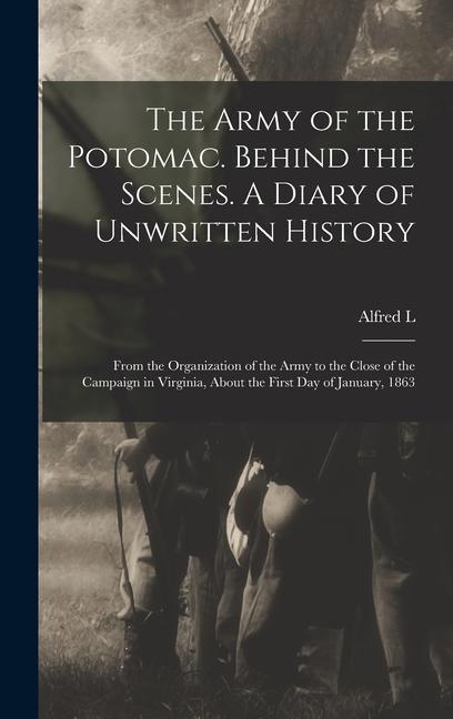 The Army of the Potomac. Behind the Scenes. A Diary of Unwritten History; From the Organization of the Army to the Close of the Campaign in Virginia About the First day of January 1863