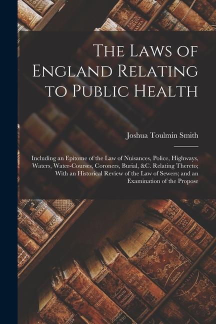 The Laws of England Relating to Public Health: Including an Epitome of the Law of Nuisances Police Highways Waters Water-Courses Coroners Burial