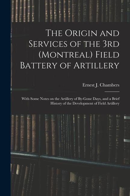 The Origin and Services of the 3rd (Montreal) Field Battery of Artillery: With Some Notes on the Artillery of By-gone Days and a Brief History of the