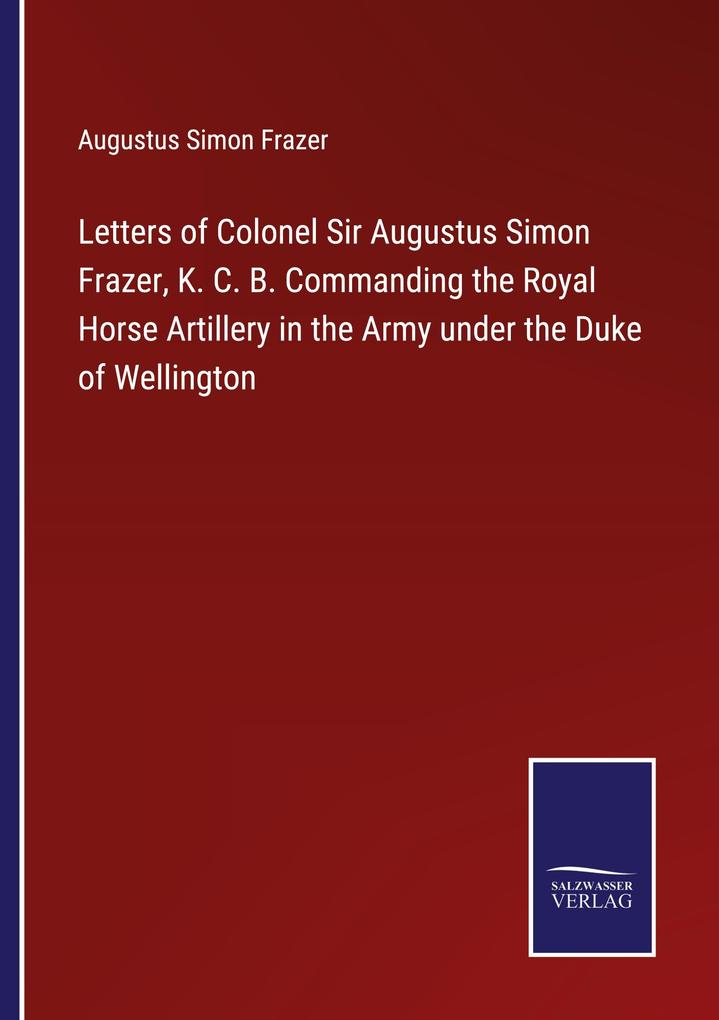 Letters of Colonel Sir Augustus Simon Frazer K. C. B. Commanding the Royal Horse Artillery in the Army under the Duke of Wellington