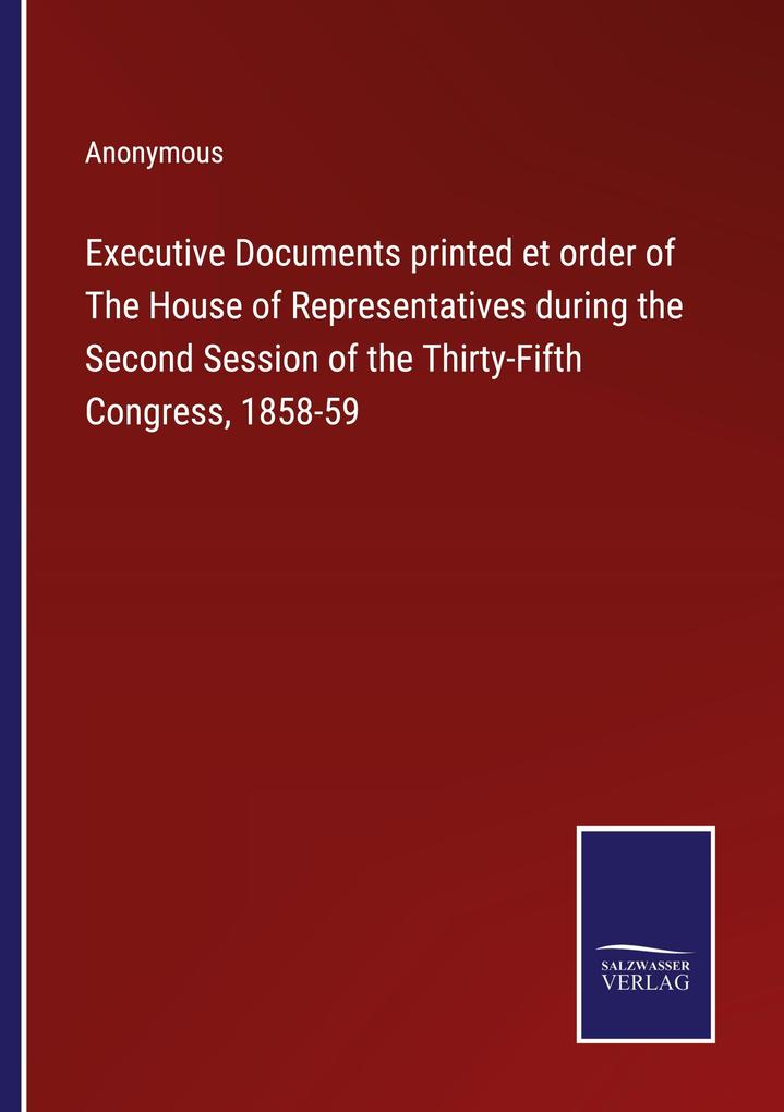 Executive Documents printed et order of The House of Representatives during the Second Session of the Thirty-Fifth Congress 1858-59