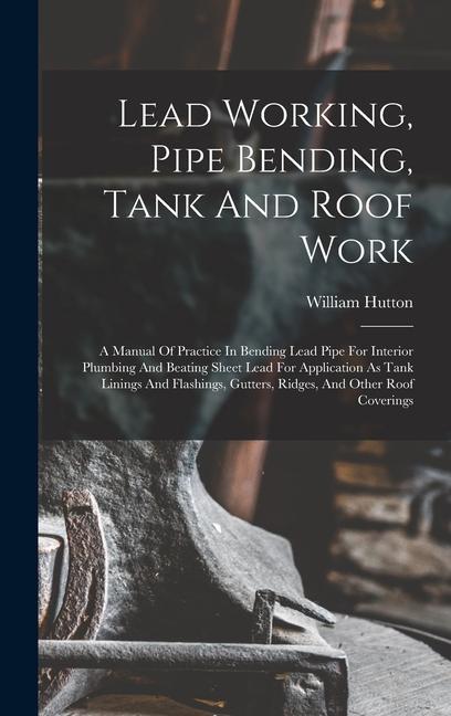 Lead Working Pipe Bending Tank And Roof Work; A Manual Of Practice In Bending Lead Pipe For Interior Plumbing And Beating Sheet Lead For Application