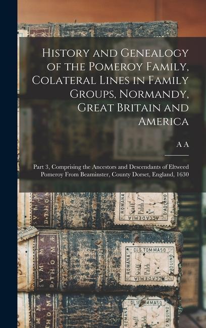 History and Genealogy of the Pomeroy Family Colateral Lines in Family Groups Normandy Great Britain and America; Part 3 Comprising the Ancestors and Descendants of Eltweed Pomeroy From Beaminster County Dorset England 1630