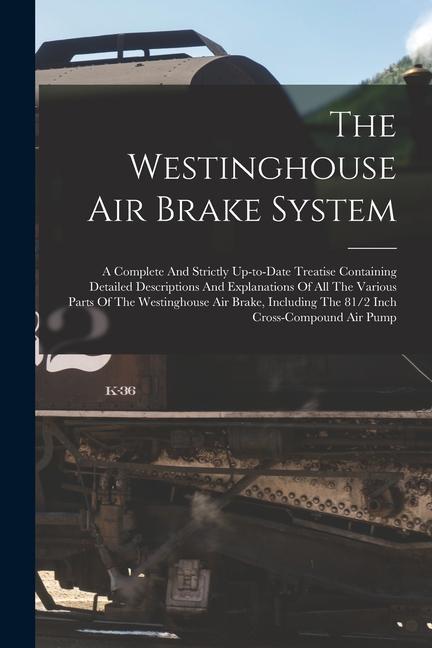 The Westinghouse Air Brake System; A Complete And Strictly Up-to-date Treatise Containing Detailed Descriptions And Explanations Of All The Various Pa