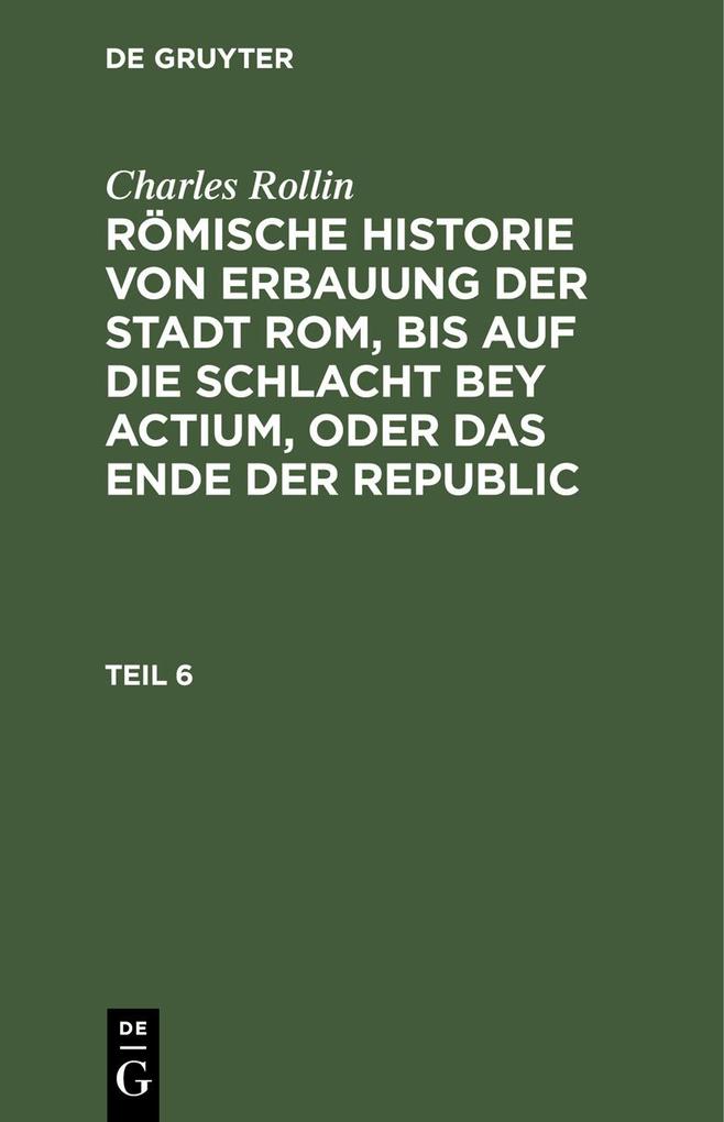Charles Rollin: Römische Historie von Erbauung der Stadt Rom bis auf die Schlacht bey Actium oder das Ende der Republic. Teil 6